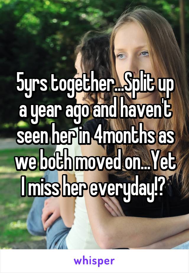 5yrs together...Split up a year ago and haven't seen her in 4months as we both moved on...Yet I miss her everyday!? 