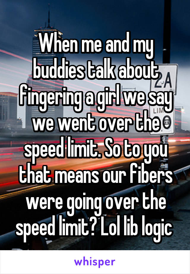 When me and my buddies talk about fingering a girl we say we went over the speed limit. So to you that means our fibers were going over the speed limit? Lol lib logic 
