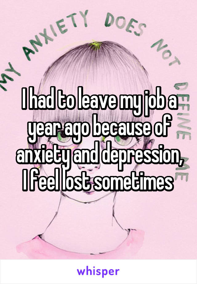 I had to leave my job a year ago because of anxiety and depression, I feel lost sometimes 