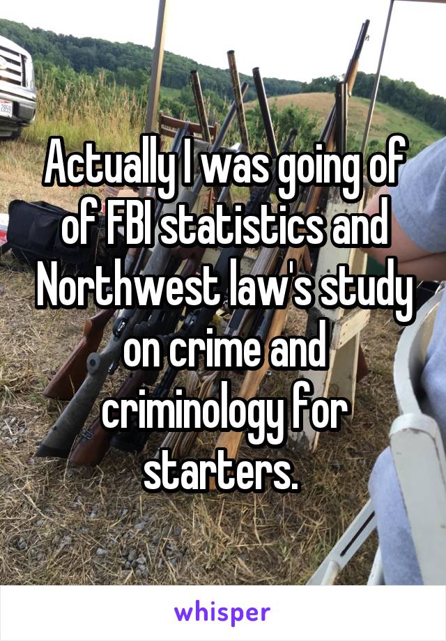 Actually I was going of of FBI statistics and Northwest law's study on crime and criminology for starters. 
