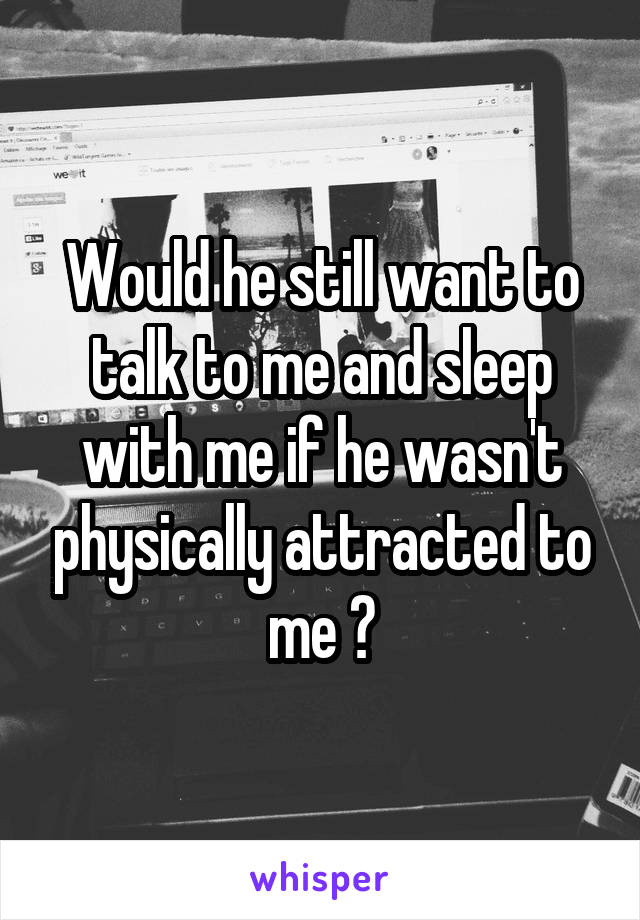 Would he still want to talk to me and sleep with me if he wasn't physically attracted to me ?