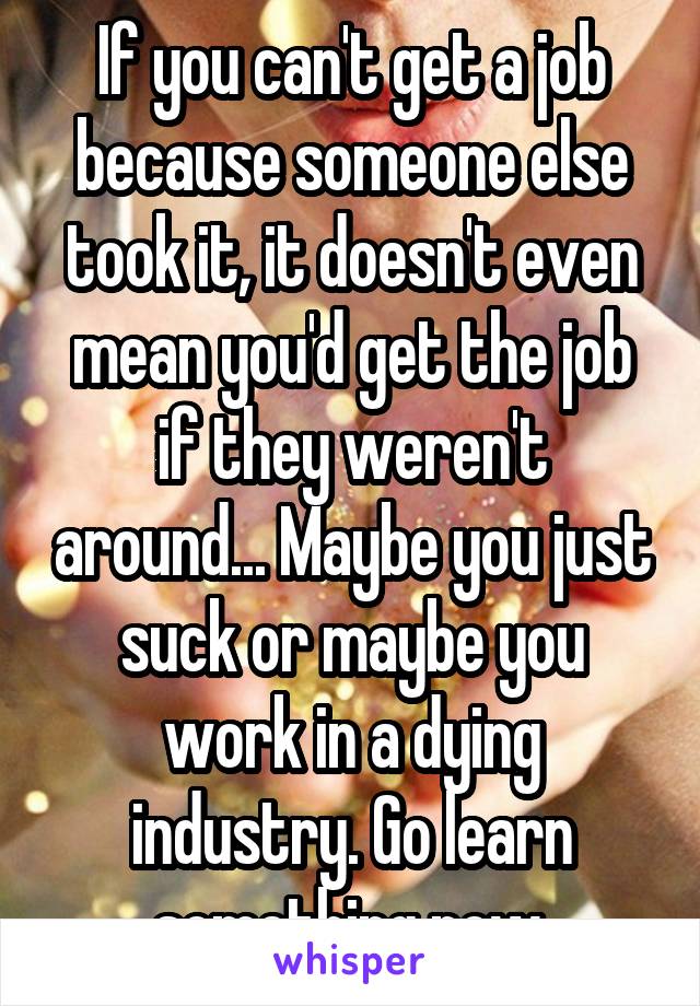 If you can't get a job because someone else took it, it doesn't even mean you'd get the job if they weren't around... Maybe you just suck or maybe you work in a dying industry. Go learn something new.
