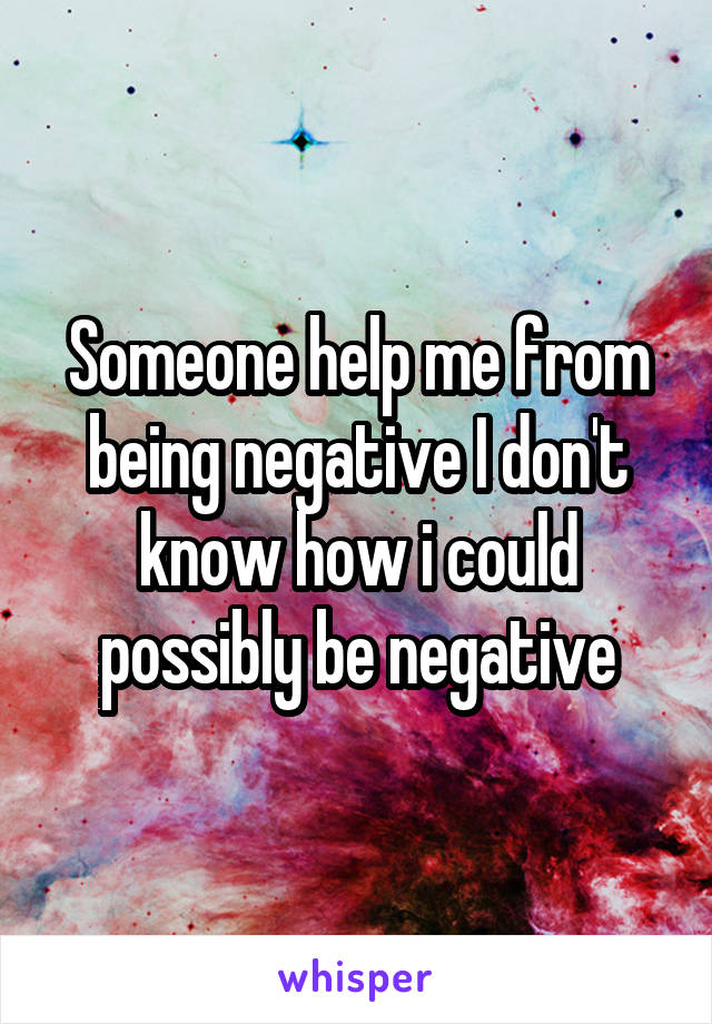 Someone help me from being negative I don't know how i could possibly be negative