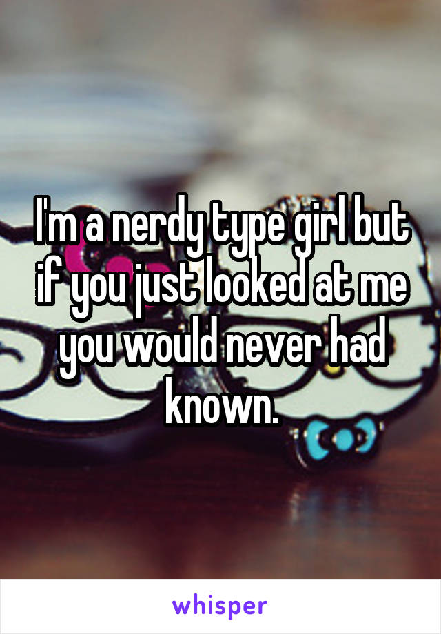 I'm a nerdy type girl but if you just looked at me you would never had known.