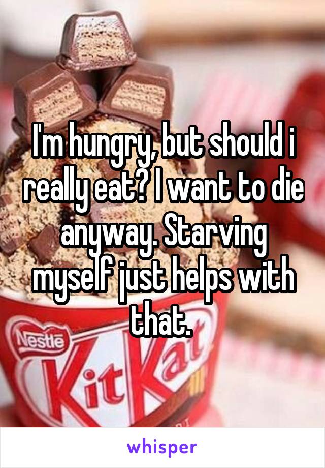 I'm hungry, but should i really eat? I want to die anyway. Starving myself just helps with that. 