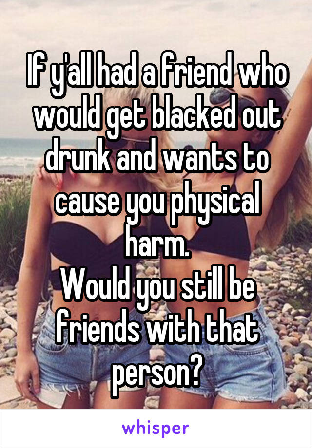 If y'all had a friend who would get blacked out drunk and wants to cause you physical harm.
Would you still be friends with that person?