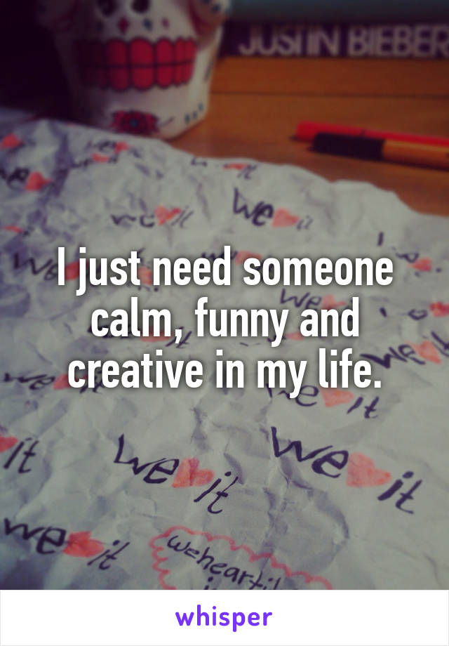 I just need someone calm, funny and creative in my life.
