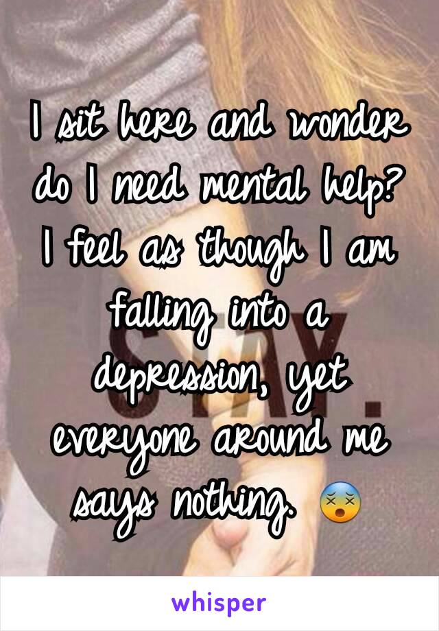 I sit here and wonder do I need mental help? I feel as though I am falling into a depression, yet everyone around me says nothing. 😵