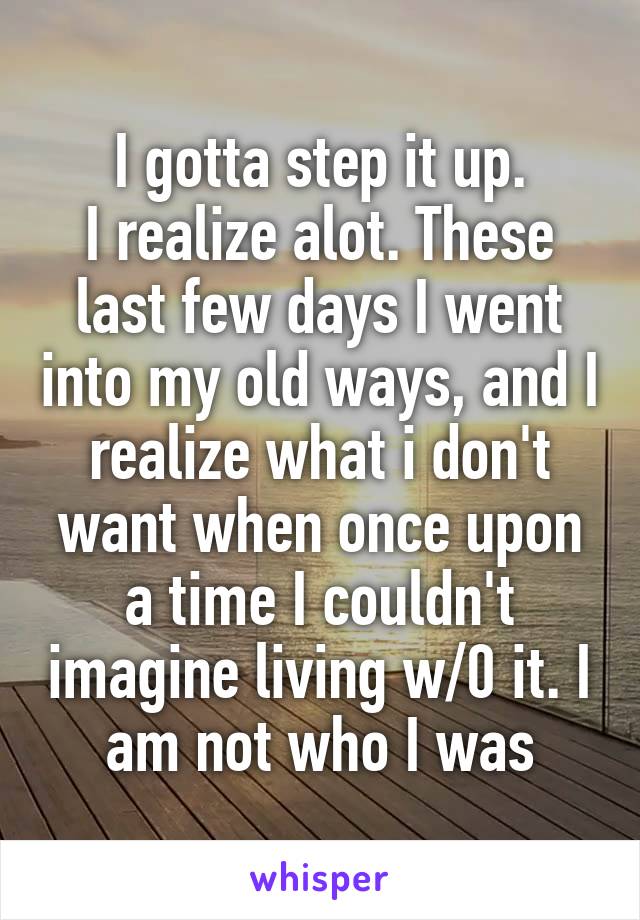 I gotta step it up.
I realize alot. These last few days I went into my old ways, and I realize what i don't want when once upon a time I couldn't imagine living w/0 it. I am not who I was