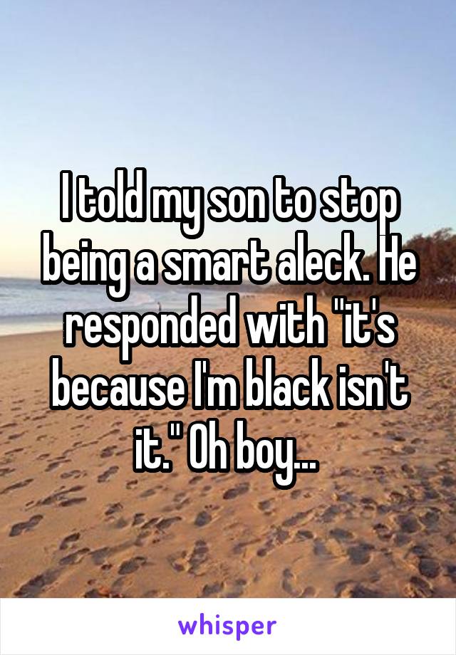 I told my son to stop being a smart aleck. He responded with "it's because I'm black isn't it." Oh boy... 