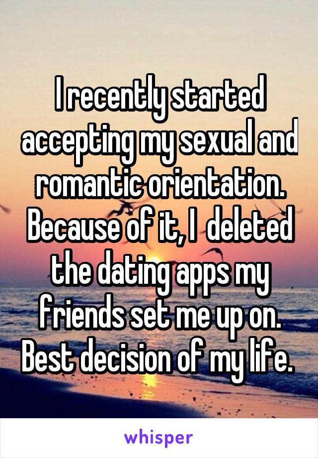 I recently started accepting my sexual and romantic orientation. Because of it, I  deleted the dating apps my friends set me up on. Best decision of my life. 