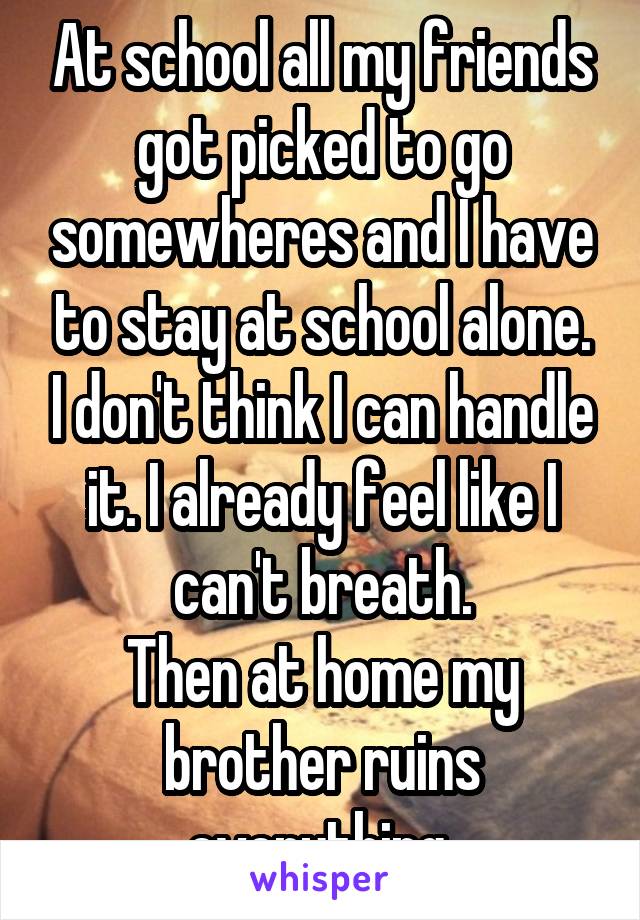 At school all my friends got picked to go somewheres and I have to stay at school alone. I don't think I can handle it. I already feel like I can't breath.
Then at home my brother ruins everything 