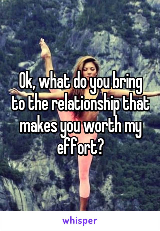 Ok, what do you bring to the relationship that makes you worth my effort?