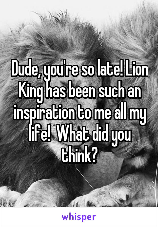 Dude, you're so late! Lion King has been such an inspiration to me all my life!  What did you think?