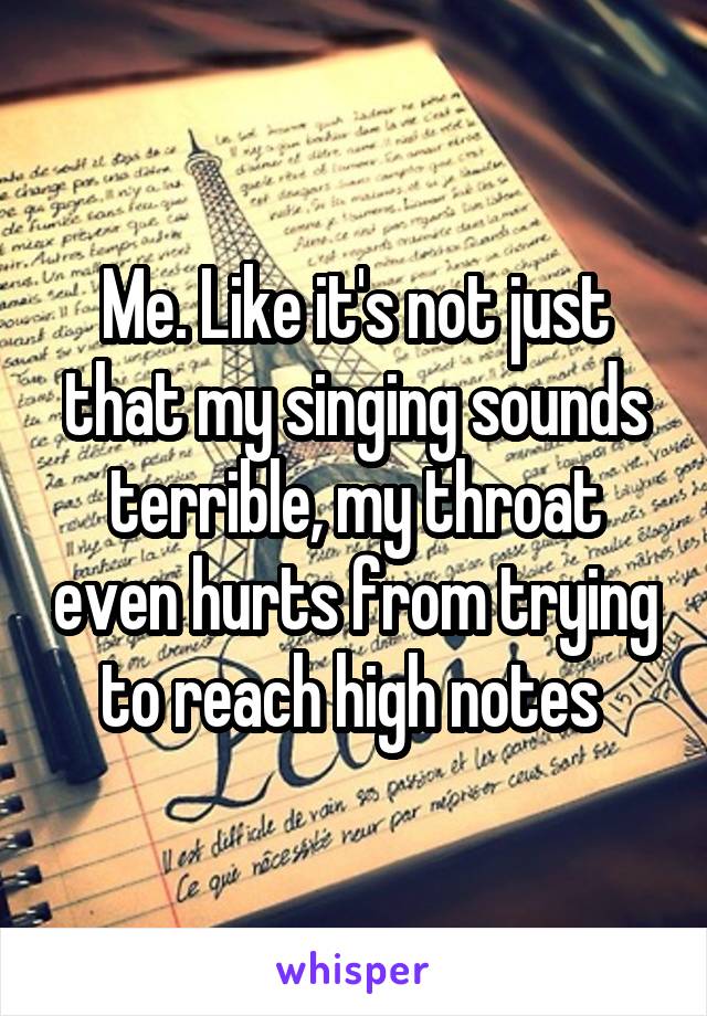 Me. Like it's not just that my singing sounds terrible, my throat even hurts from trying to reach high notes 