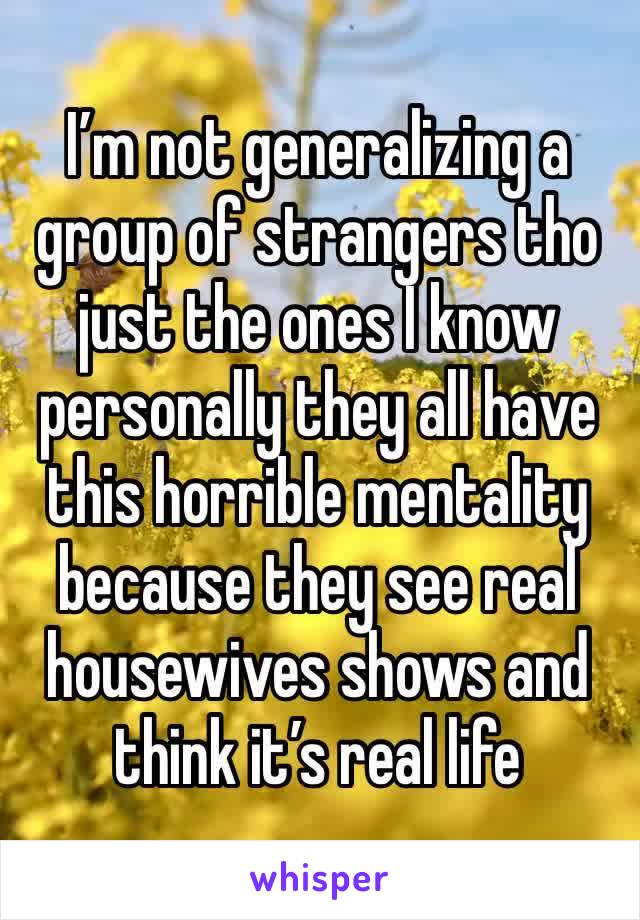 I’m not generalizing a group of strangers tho just the ones I know personally they all have this horrible mentality because they see real housewives shows and think it’s real life 