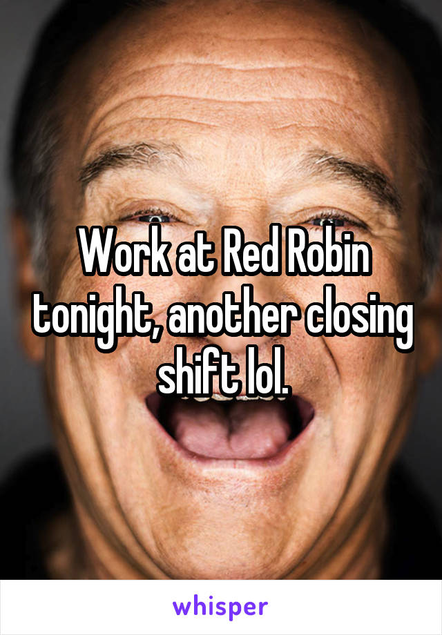 Work at Red Robin tonight, another closing shift lol.