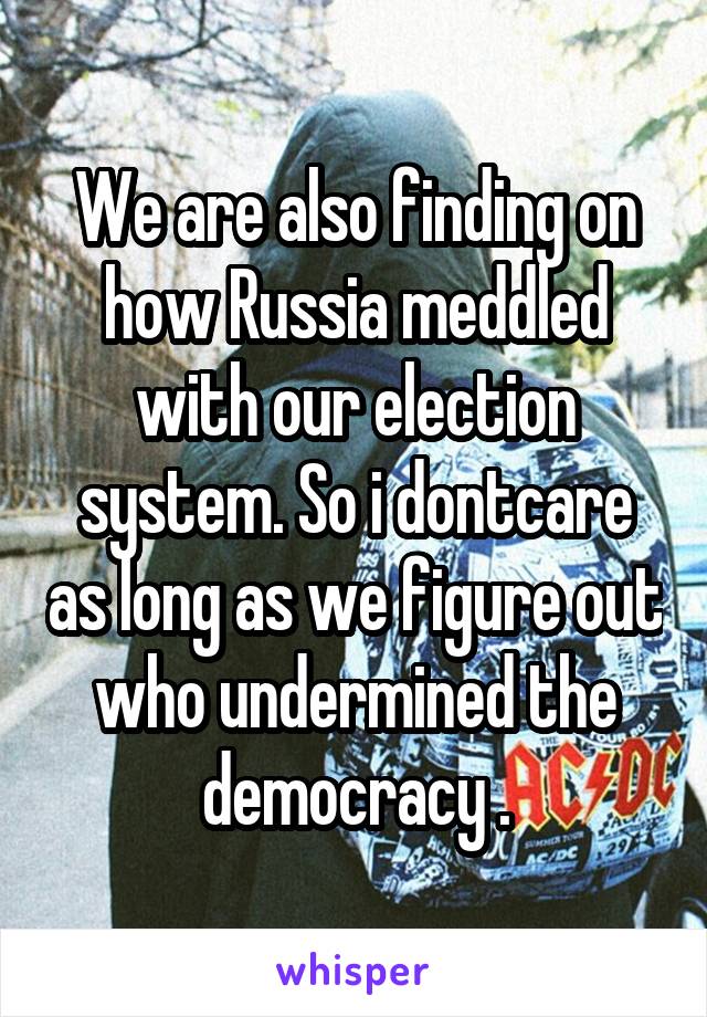 We are also finding on how Russia meddled with our election system. So i dontcare as long as we figure out who undermined the democracy .