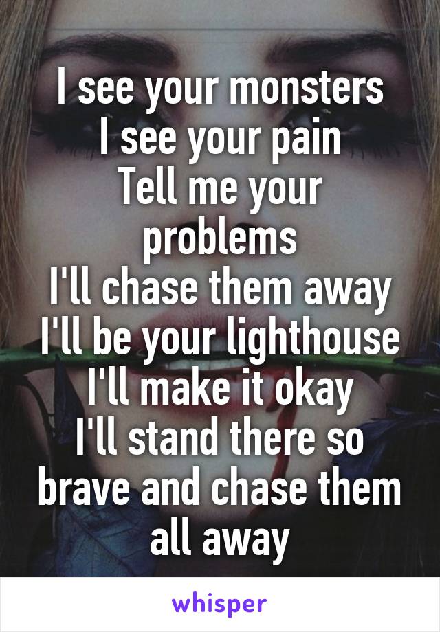 I see your monsters
I see your pain
Tell me your problems
I'll chase them away
I'll be your lighthouse
I'll make it okay
I'll stand there so brave and chase them all away