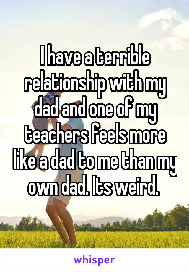 I have a terrible relationship with my dad and one of my teachers feels more like a dad to me than my own dad. Its weird. 
