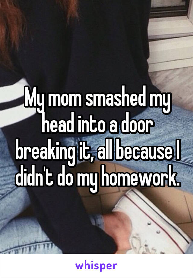 My mom smashed my head into a door breaking it, all because I didn't do my homework.