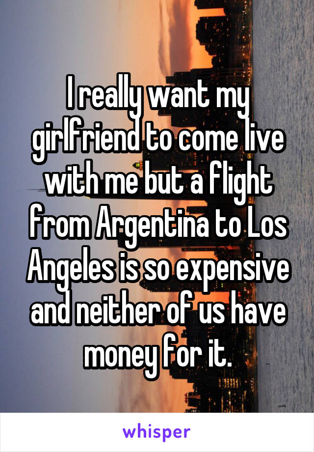 I really want my girlfriend to come live with me but a flight from Argentina to Los Angeles is so expensive and neither of us have money for it.