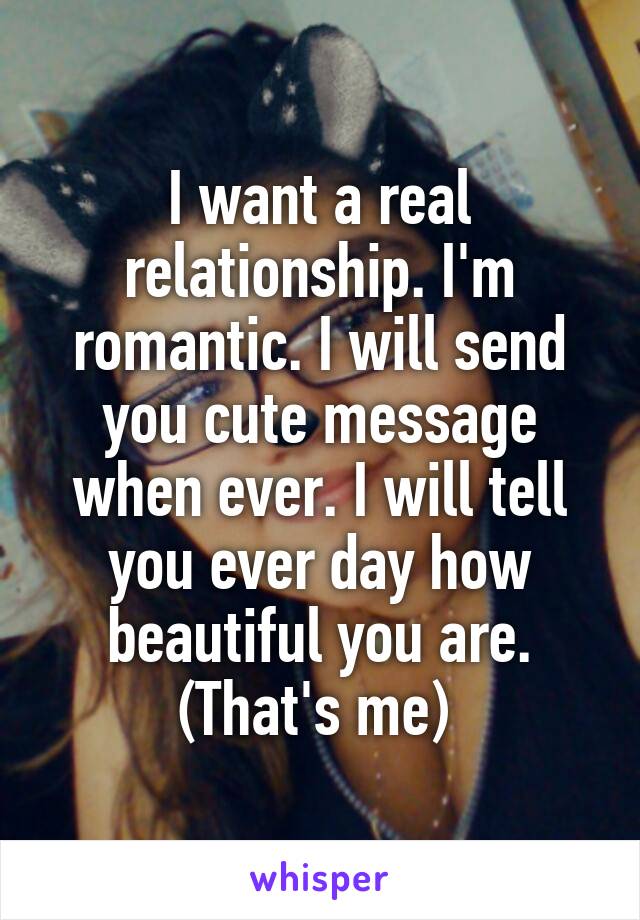 I want a real relationship. I'm romantic. I will send you cute message when ever. I will tell you ever day how beautiful you are. (That's me) 