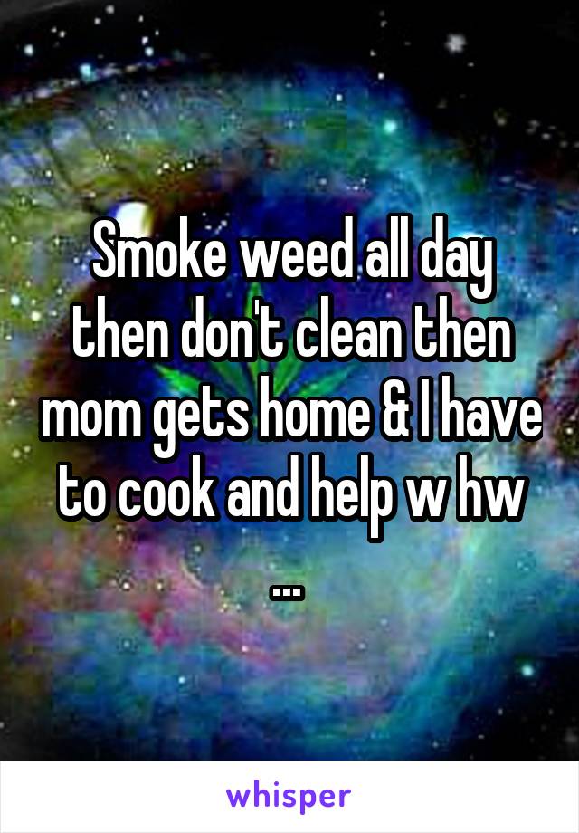 Smoke weed all day then don't clean then mom gets home & I have to cook and help w hw ... 