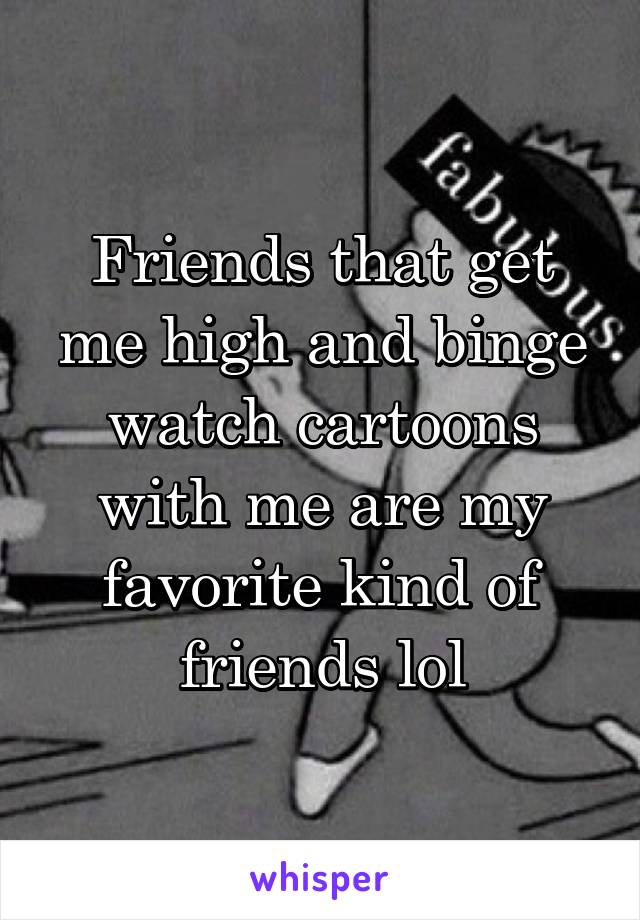 Friends that get me high and binge watch cartoons with me are my favorite kind of friends lol