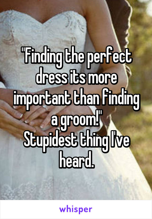 "Finding the perfect dress its more important than finding a groom!"
Stupidest thing I've heard.
