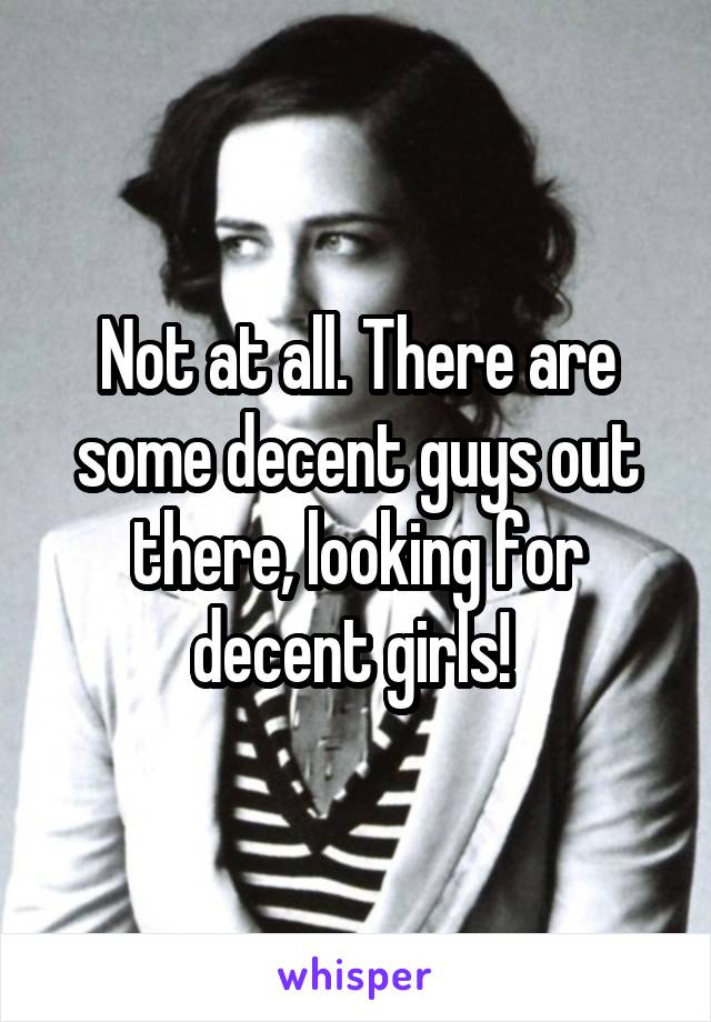 Not at all. There are some decent guys out there, looking for decent girls! 
