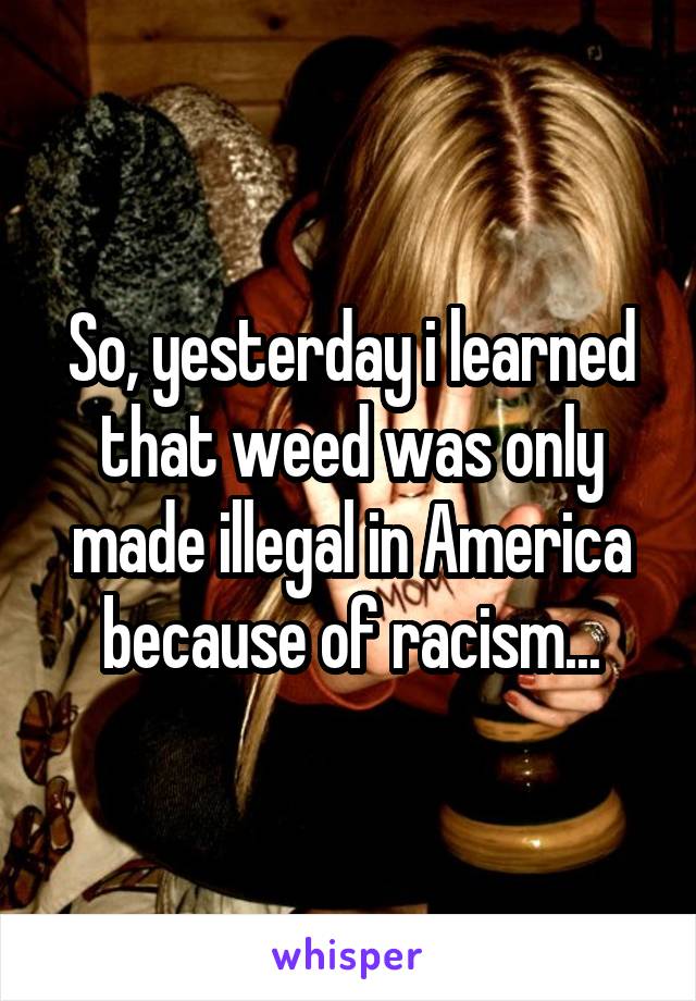 So, yesterday i learned that weed was only made illegal in America because of racism...