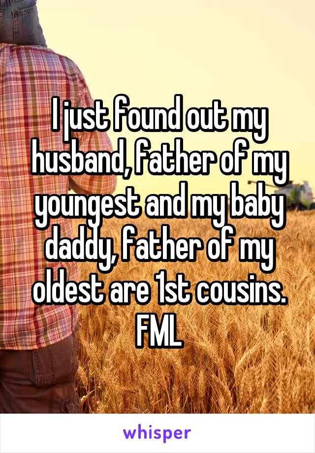 I just found out my husband, father of my youngest and my baby daddy, father of my oldest are 1st cousins. FML