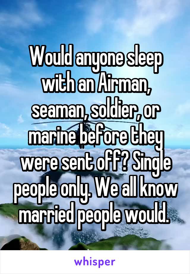 Would anyone sleep with an Airman, seaman, soldier, or marine before they were sent off? Single people only. We all know married people would. 