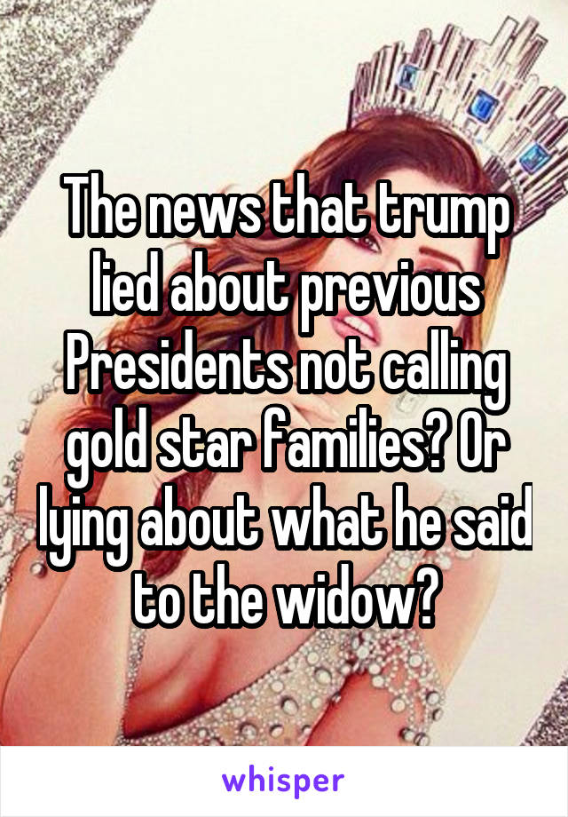 The news that trump lied about previous Presidents not calling gold star families? Or lying about what he said to the widow?