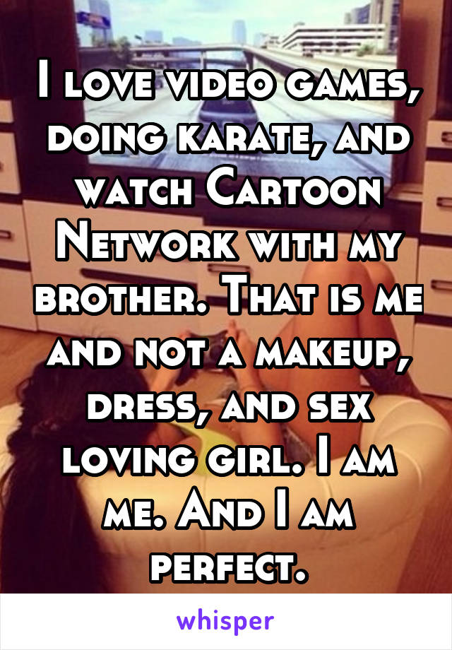 I love video games, doing karate, and watch Cartoon Network with my brother. That is me and not a makeup, dress, and sex loving girl. I am me. And I am perfect.