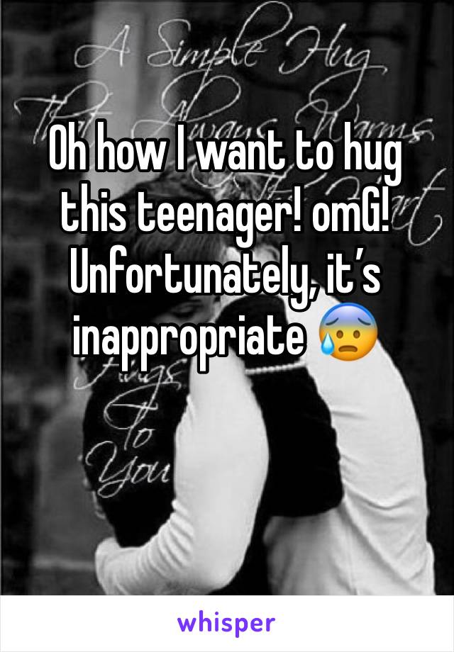 Oh how I want to hug this teenager! omG! Unfortunately, it’s inappropriate 😰