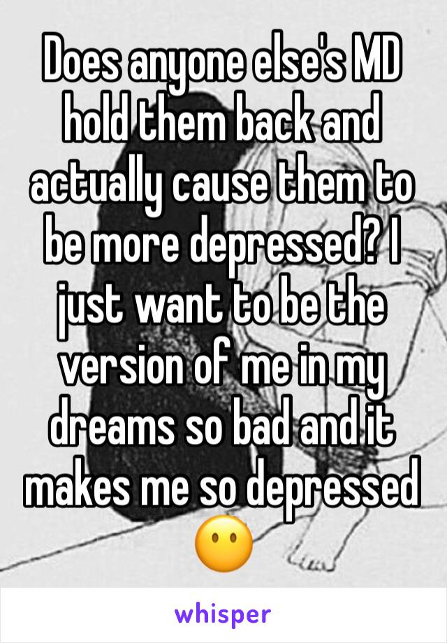 Does anyone else's MD hold them back and actually cause them to be more depressed? I just want to be the version of me in my dreams so bad and it makes me so depressed 😶