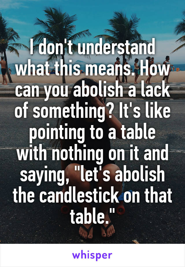 I don't understand what this means. How can you abolish a lack of something? It's like pointing to a table with nothing on it and saying, "let's abolish the candlestick on that table."