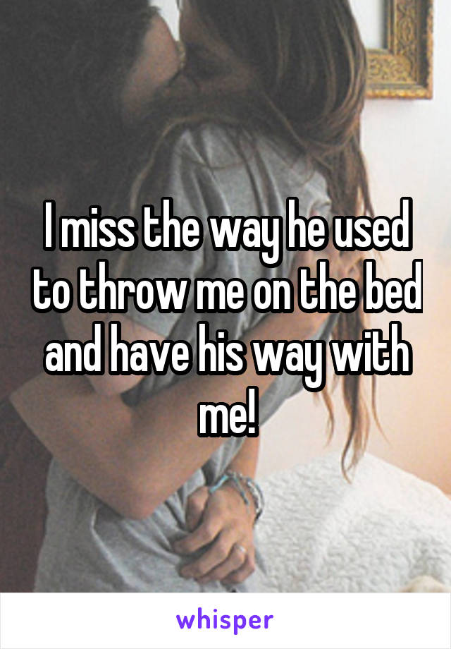 I miss the way he used to throw me on the bed and have his way with me!