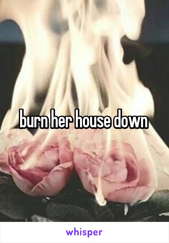burn her house down 