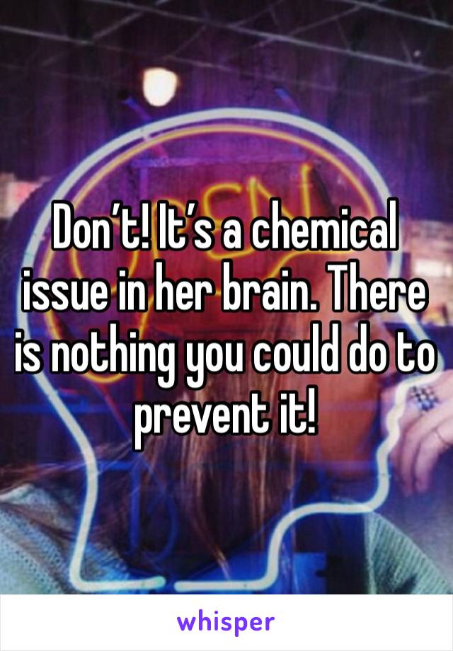 Don’t! It’s a chemical issue in her brain. There is nothing you could do to prevent it!