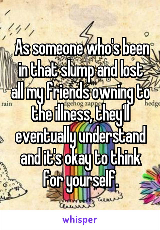  As someone who's been in that slump and lost all my friends owning to the illness, they'll eventually understand and it's okay to think for yourself.