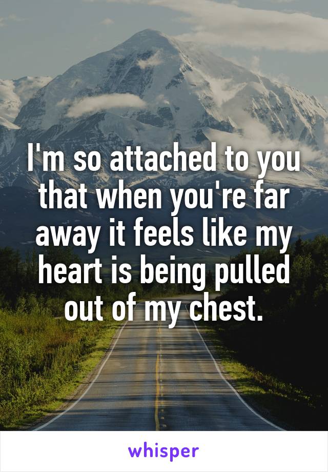 I'm so attached to you that when you're far away it feels like my heart is being pulled out of my chest.