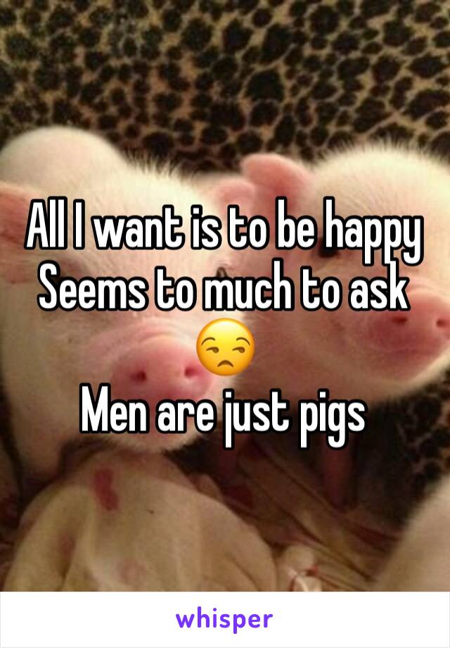 All I want is to be happy 
Seems to much to ask 😒
Men are just pigs 