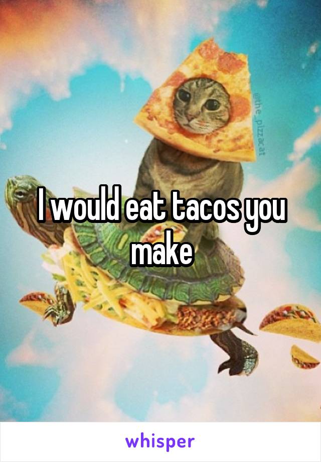I would eat tacos you make