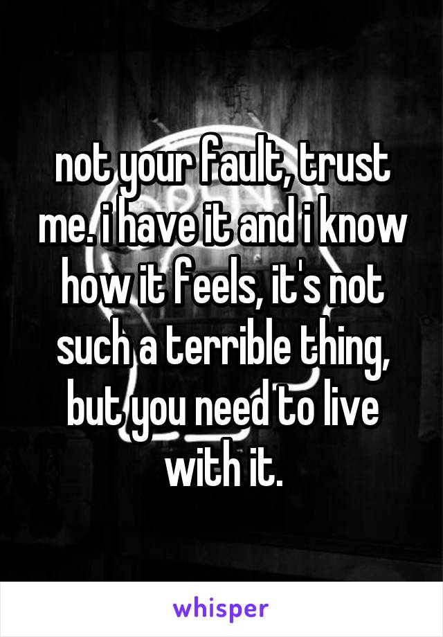 not your fault, trust me. i have it and i know how it feels, it's not such a terrible thing, but you need to live with it.