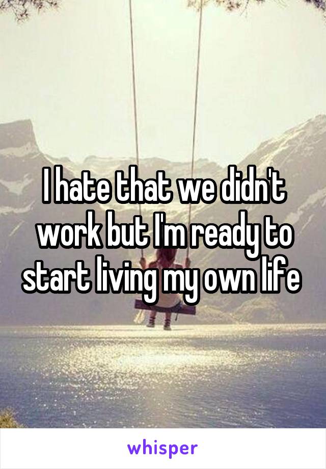 I hate that we didn't work but I'm ready to start living my own life 