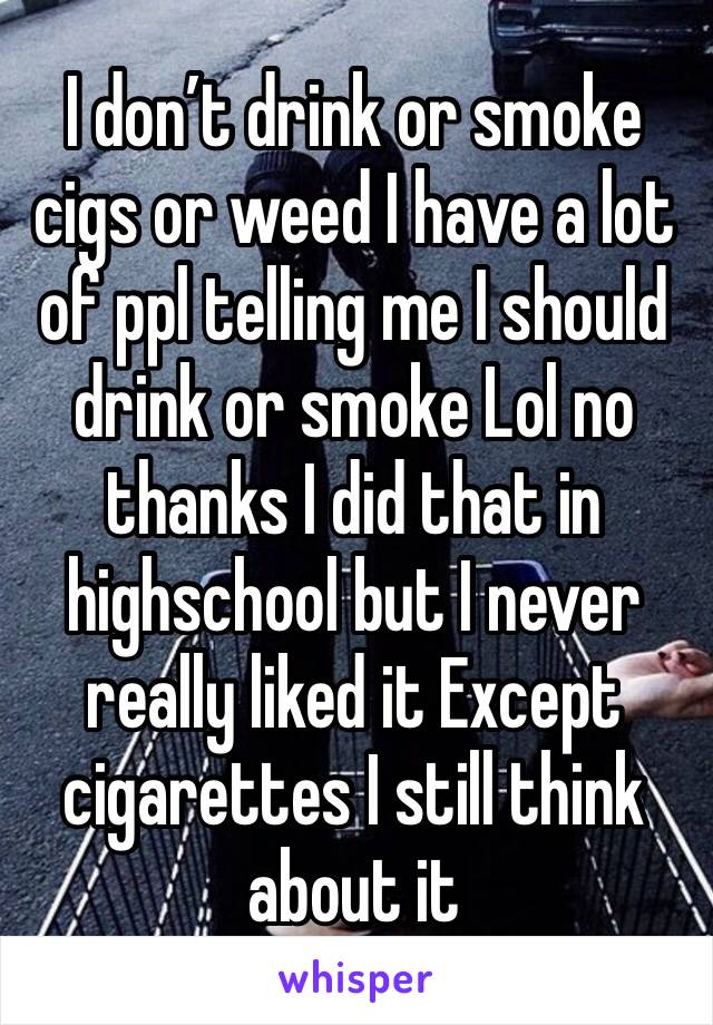 I don’t drink or smoke cigs or weed I have a lot of ppl telling me I should drink or smoke Lol no thanks I did that in highschool but I never really liked it Except cigarettes I still think about it 