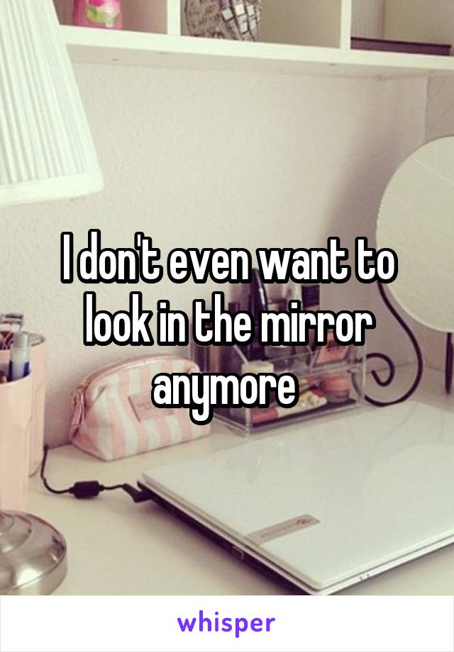 I don't even want to look in the mirror anymore 